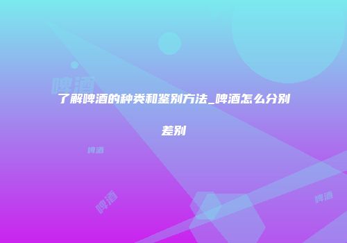 了解啤酒的种类和鉴别方法_啤酒怎么分别差别