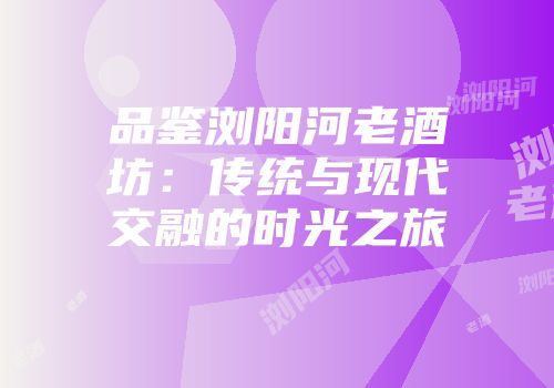 品鉴浏阳河老酒坊：传统与现代交融的时光之旅