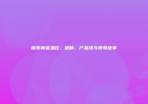 探索奔富酒庄：规模、产品线与传奇故事