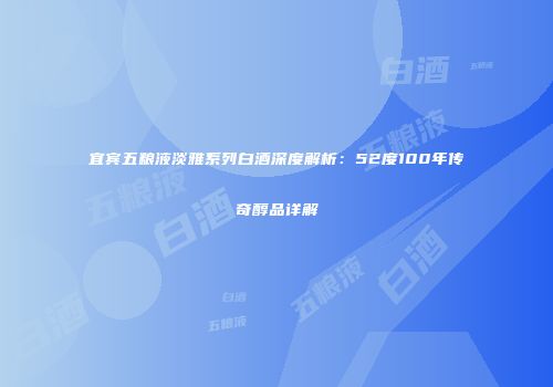 宜宾五粮液淡雅系列白酒深度解析：52度100年传奇醇品详解
