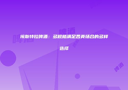 埃斯特拉啤酒：多规格满足各类场合的多样选择