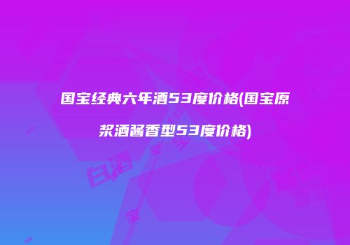 国宝经典六年酒53度价格(国宝原浆酒酱香型53度价格)