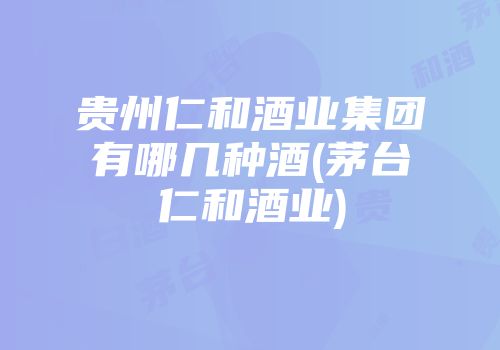 贵州仁和酒业集团有哪几种酒(茅台仁和酒业)