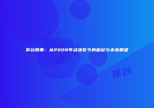 茅台股票：从2008年动荡至今的崛起与未来展望