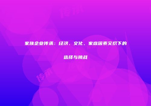 家族企业传承：经济、文化、家庭因素交织下的选择与挑战