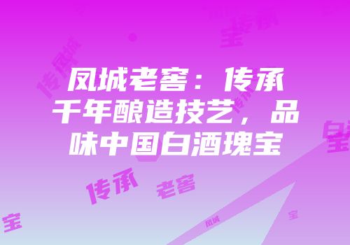 凤城老窖：传承千年酿造技艺，品味中国白酒瑰宝