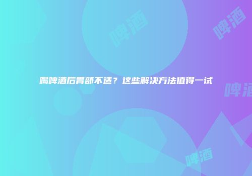 喝啤酒后胃部不适？这些解决方法值得一试