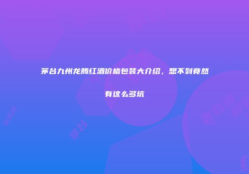 茅台九州龙腾红酒价格包装大介绍，想不到竟然有这么多坑