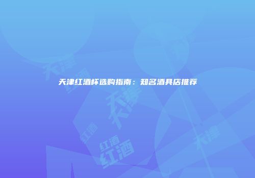 天津红酒杯选购指南：知名酒具店推荐