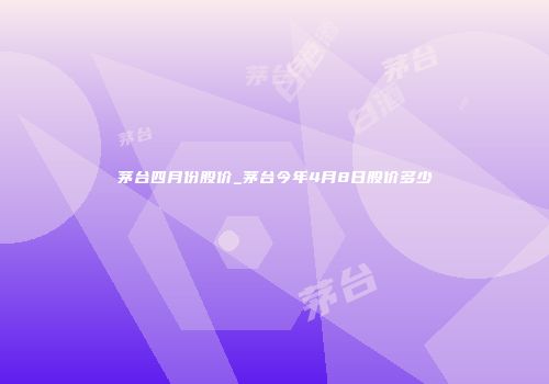 茅台四月份股价_茅台今年4月8日股价多少