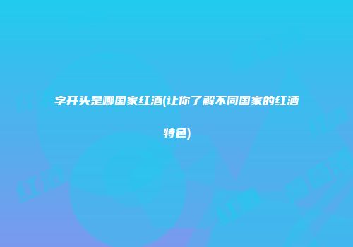 字开头是哪国家红酒(让你了解不同国家的红酒特色)