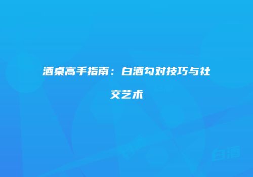 酒桌高手指南：白酒勾对技巧与社交艺术