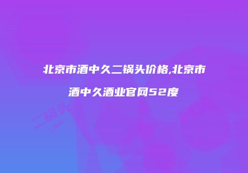 北京市酒中久二锅头价格,北京市酒中久酒业官网52度
