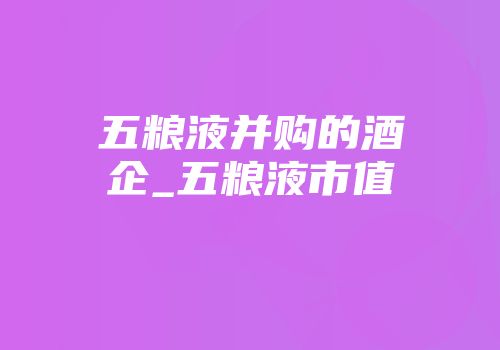 五粮液并购的酒企_五粮液市值