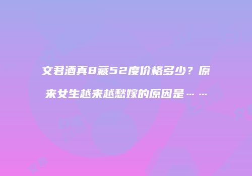 文君酒真8藏52度价格多少？原来女生越来越愁嫁的原因是……