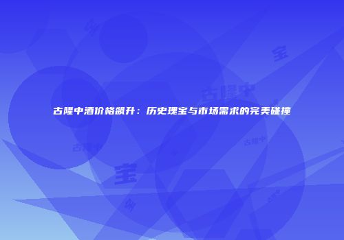 古隆中酒价格飙升：历史瑰宝与市场需求的完美碰撞