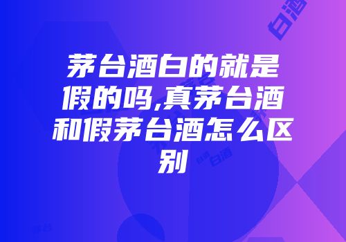 茅台酒白的就是假的吗,真茅台酒和假茅台酒怎么区别