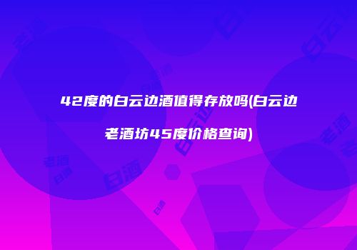 42度的白云边酒值得存放吗(白云边老酒坊45度价格查询)