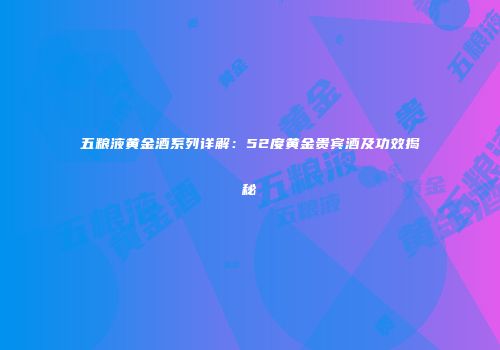 五粮液黄金酒系列详解：52度黄金贵宾酒及功效揭秘
