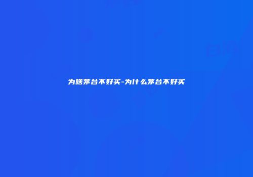 为啥茅台不好买-为什么茅台不好买
