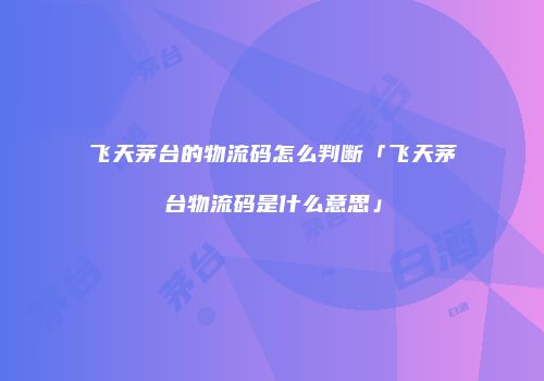 飞天茅台的物流码怎么判断「飞天茅台物流码是什么意思」