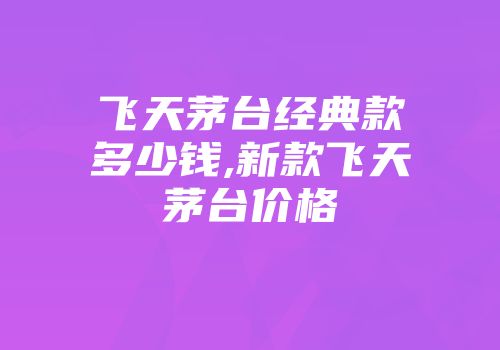 飞天茅台经典款多少钱,新款飞天茅台价格