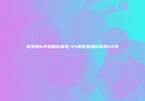 西凤酒6年陈酿价格表,45度西凤酒价格表20年