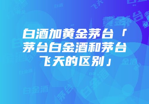白酒加黄金茅台「茅台白金酒和茅台飞天的区别」