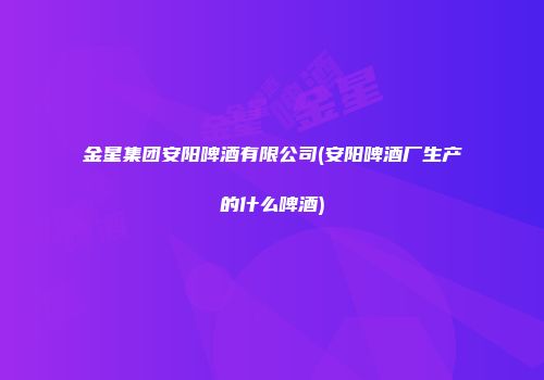 金星集团安阳啤酒有限公司(安阳啤酒厂生产的什么啤酒)