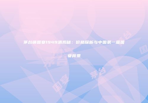 茅台镇国宴1949酒揭秘：价格探析与中国第一届国宴背景