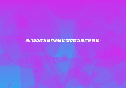 四川50度五粮春酒价格(50度五粮春酒价格)