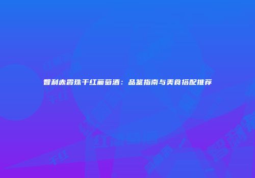 智利赤霞珠干红葡萄酒：品鉴指南与美食搭配推荐