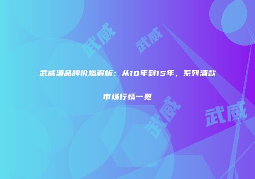 武威酒品牌价格解析：从10年到15年，系列酒款市场行情一览