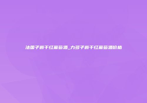 法国子爵干红葡萄酒_力多子爵干红葡萄酒价格