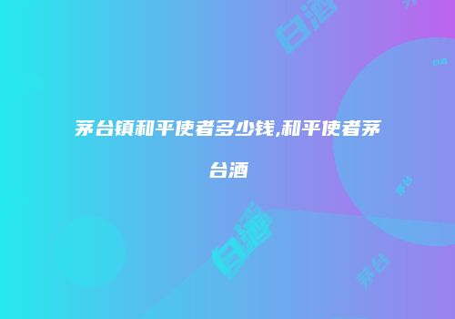 茅台镇和平使者多少钱,和平使者茅台酒