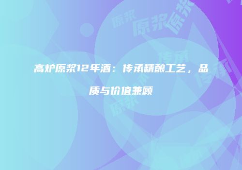 高炉原浆12年酒：传承精酿工艺，品质与价值兼顾