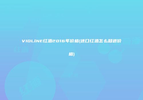 VIOLlNE红酒2016年价格(进口红酒怎么知道价格)