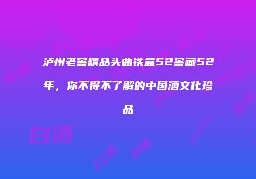 泸州老窖精品头曲铁盒52窖藏52年，你不得不了解的中国酒文化珍品