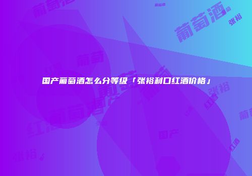 国产葡萄酒怎么分等级「张裕利口红酒价格」