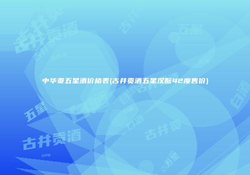中华贡五星酒价格表(古井贡酒五星汉酝42度售价)
