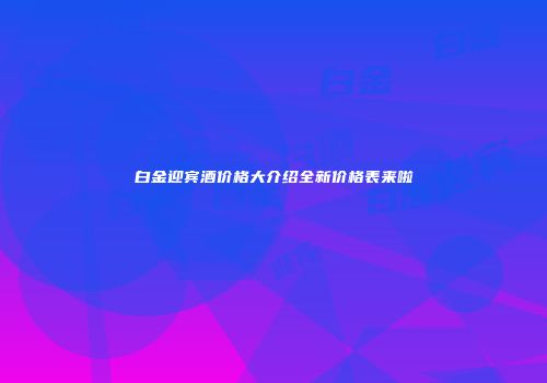 白金迎宾酒价格大介绍全新价格表来啦