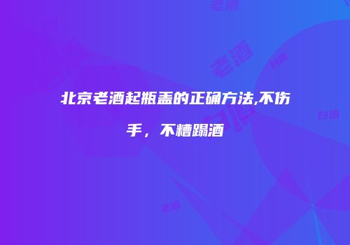 北京老酒起瓶盖的正确方法,不伤手，不糟蹋酒