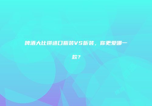 啤酒大比拼进口瓶装VS听装，你更爱哪一款？