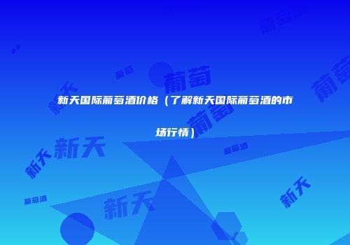 新天国际葡萄酒价格（了解新天国际葡萄酒的市场行情）
