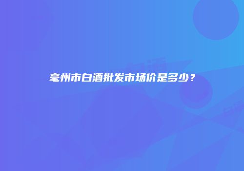毫州市白酒批发市场价是多少？