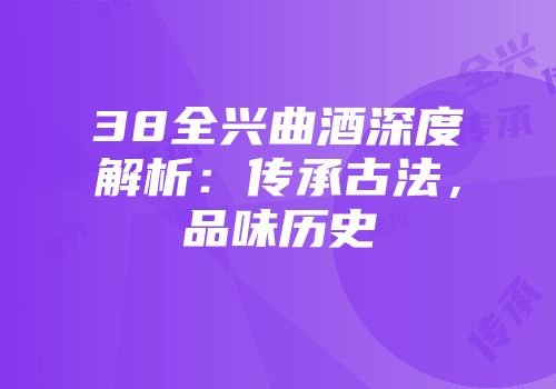 38全兴曲酒深度解析：传承古法，品味历史
