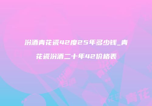 汾酒青花瓷42度25年多少钱_青花瓷汾酒二十年42价格表