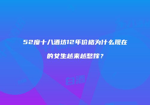 52度十八酒坊12年价格为什么现在的女生越来越愁嫁？