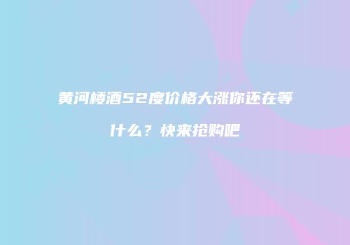 黄河楼酒52度价格大涨你还在等什么？快来抢购吧