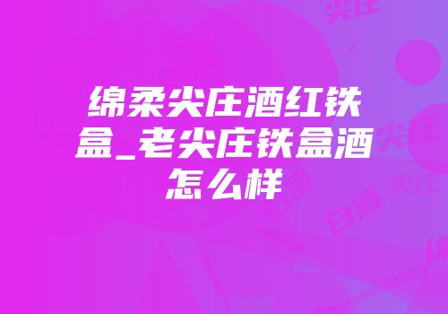绵柔尖庄酒红铁盒_老尖庄铁盒酒怎么样